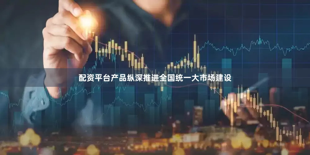 配资平台产品纵深推进全国统一大市场建设