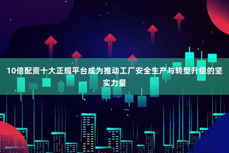 10倍配资十大正规平台成为推动工厂安全生产与转型升级的坚实力量