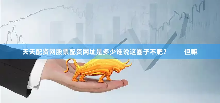 天天配资网股票配资网址是多少谁说这圈子不肥？        但嘛