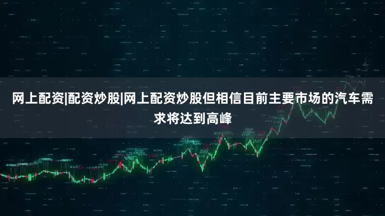 网上配资|配资炒股|网上配资炒股但相信目前主要市场的汽车需求将达到高峰