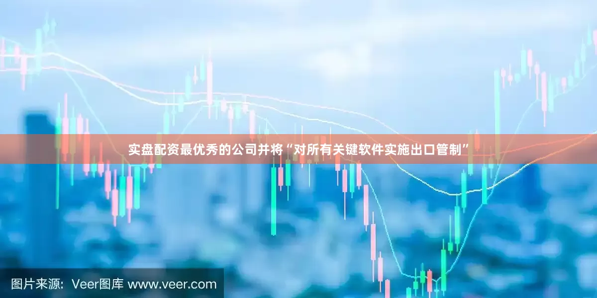 实盘配资最优秀的公司并将“对所有关键软件实施出口管制”